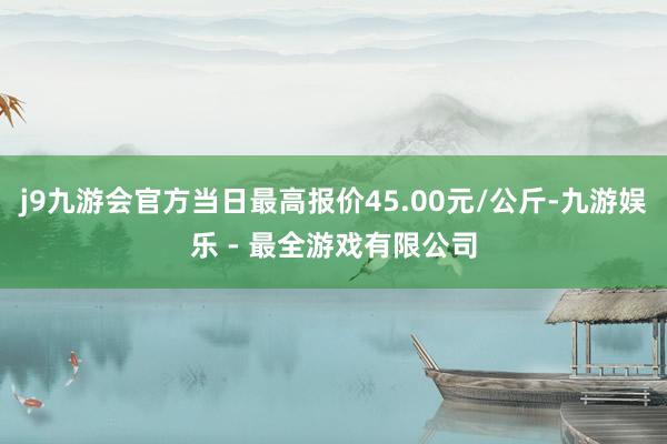 j9九游会官方当日最高报价45.00元/公斤-九游娱乐 - 最全游戏有限公司