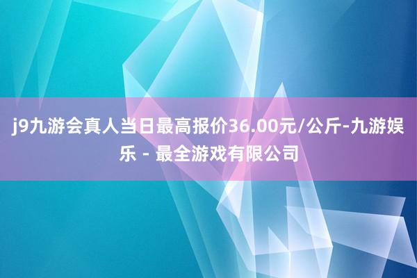 j9九游会真人当日最高报价36.00元/公斤-九游娱乐 - 最全游戏有限公司