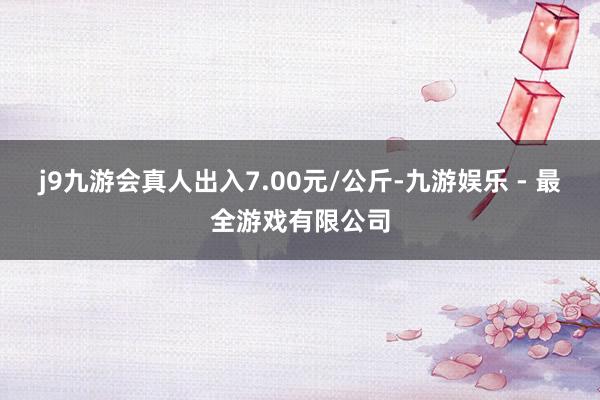 j9九游会真人出入7.00元/公斤-九游娱乐 - 最全游戏有限公司