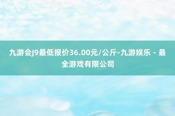 九游会J9最低报价36.00元/公斤-九游娱乐 - 最全游戏有限公司