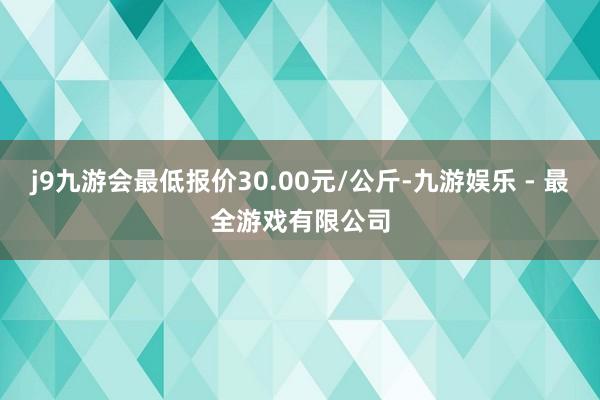 j9九游会最低报价30.00元/公斤-九游娱乐 - 最全游戏有限公司