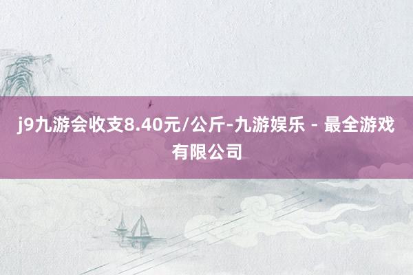 j9九游会收支8.40元/公斤-九游娱乐 - 最全游戏有限公司