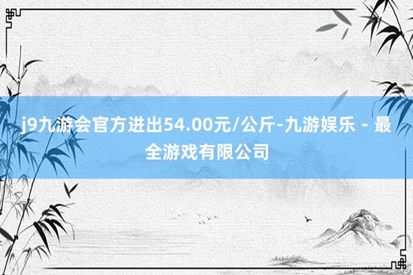 j9九游会官方进出54.00元/公斤-九游娱乐 - 最全游戏有限公司