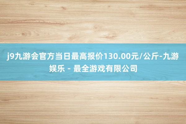 j9九游会官方当日最高报价130.00元/公斤-九游娱乐 - 最全游戏有限公司