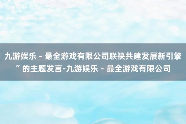 九游娱乐 - 最全游戏有限公司联袂共建发展新引擎”的主题发言-九游娱乐 - 最全游戏有限公司