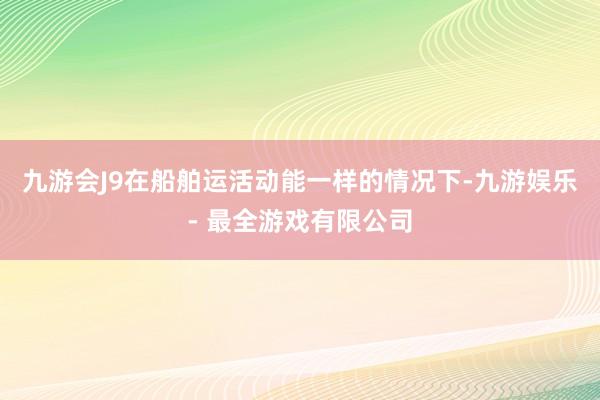 九游会J9在船舶运活动能一样的情况下-九游娱乐 - 最全游戏有限公司