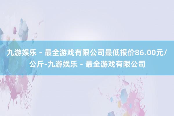 九游娱乐 - 最全游戏有限公司最低报价86.00元/公斤-九游娱乐 - 最全游戏有限公司