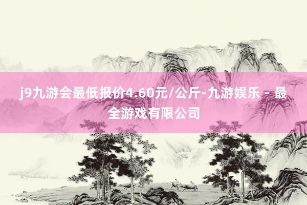 j9九游会最低报价4.60元/公斤-九游娱乐 - 最全游戏有限公司