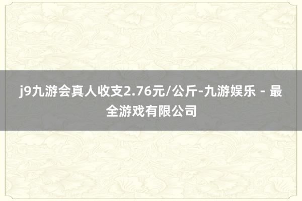 j9九游会真人收支2.76元/公斤-九游娱乐 - 最全游戏有限公司