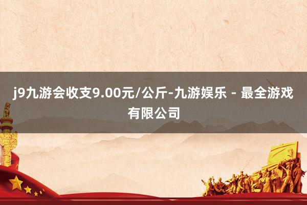 j9九游会收支9.00元/公斤-九游娱乐 - 最全游戏有限公司