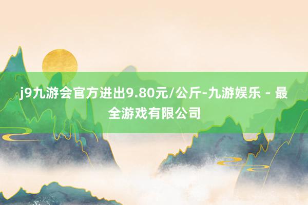 j9九游会官方进出9.80元/公斤-九游娱乐 - 最全游戏有限公司