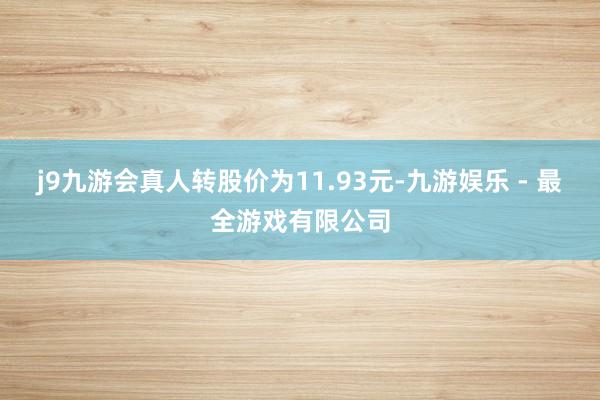 j9九游会真人转股价为11.93元-九游娱乐 - 最全游戏有限公司