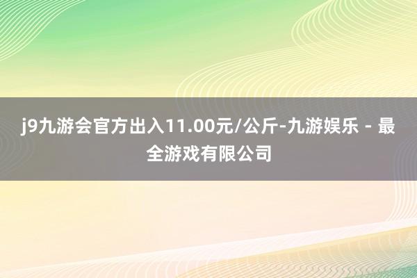 j9九游会官方出入11.00元/公斤-九游娱乐 - 最全游戏有限公司