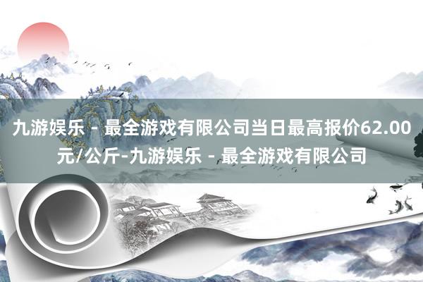 九游娱乐 - 最全游戏有限公司当日最高报价62.00元/公斤-九游娱乐 - 最全游戏有限公司