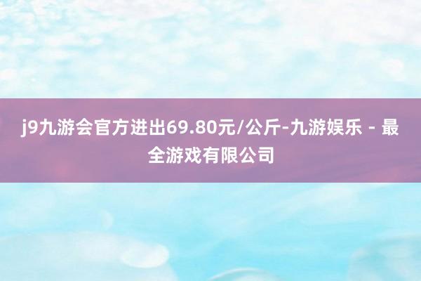 j9九游会官方进出69.80元/公斤-九游娱乐 - 最全游戏有限公司