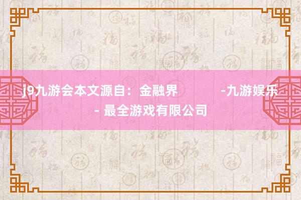 j9九游会本文源自：金融界            -九游娱乐 - 最全游戏有限公司