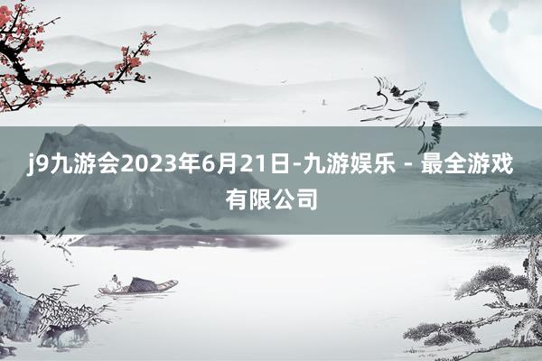 j9九游会2023年6月21日-九游娱乐 - 最全游戏有限公司