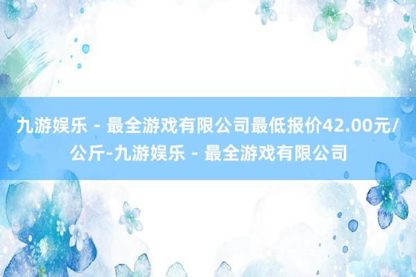 九游娱乐 - 最全游戏有限公司最低报价42.00元/公斤-九游娱乐 - 最全游戏有限公司