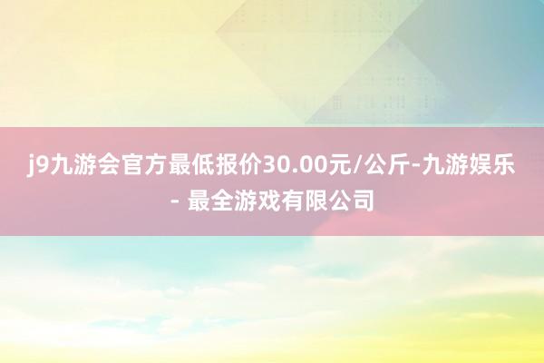 j9九游会官方最低报价30.00元/公斤-九游娱乐 - 最全游戏有限公司