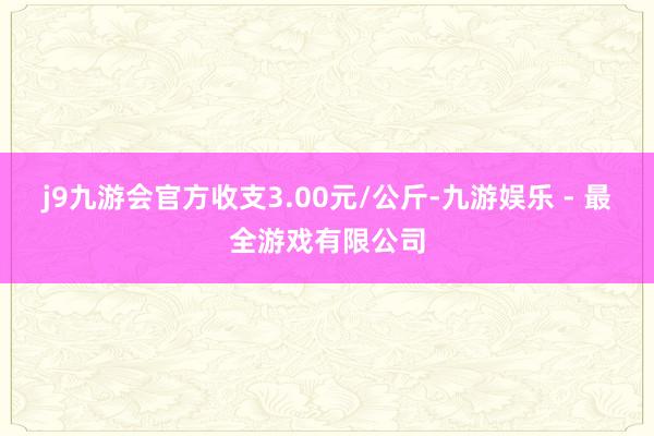 j9九游会官方收支3.00元/公斤-九游娱乐 - 最全游戏有限公司