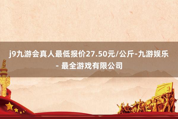 j9九游会真人最低报价27.50元/公斤-九游娱乐 - 最全游戏有限公司