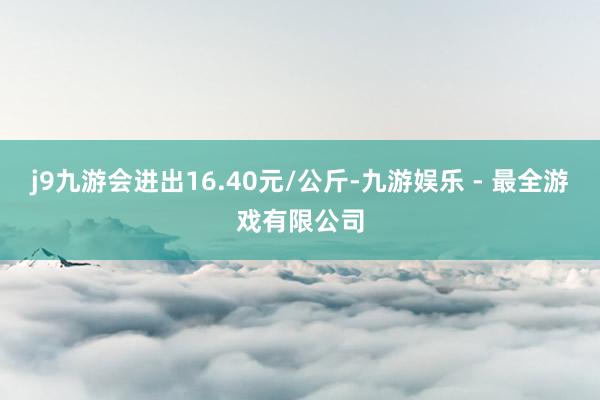 j9九游会进出16.40元/公斤-九游娱乐 - 最全游戏有限公司