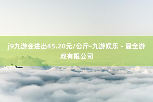 j9九游会进出45.20元/公斤-九游娱乐 - 最全游戏有限公司