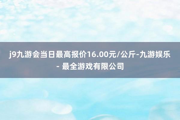 j9九游会当日最高报价16.00元/公斤-九游娱乐 - 最全游戏有限公司