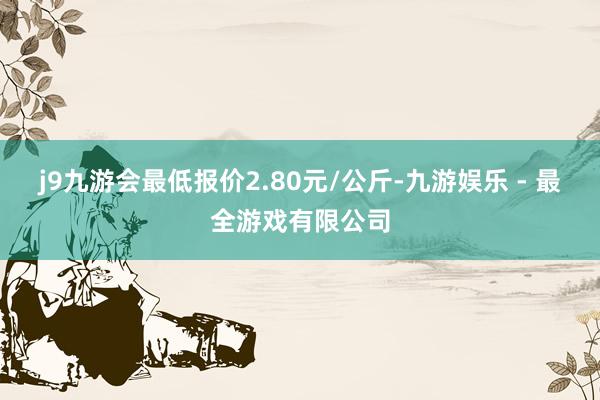 j9九游会最低报价2.80元/公斤-九游娱乐 - 最全游戏有限公司