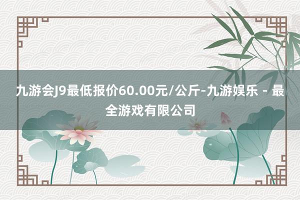 九游会J9最低报价60.00元/公斤-九游娱乐 - 最全游戏有限公司