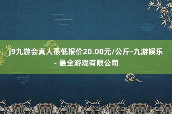 j9九游会真人最低报价20.00元/公斤-九游娱乐 - 最全游戏有限公司