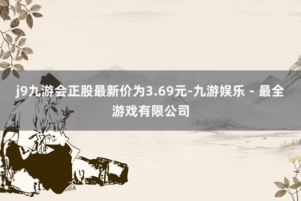 j9九游会正股最新价为3.69元-九游娱乐 - 最全游戏有限公司