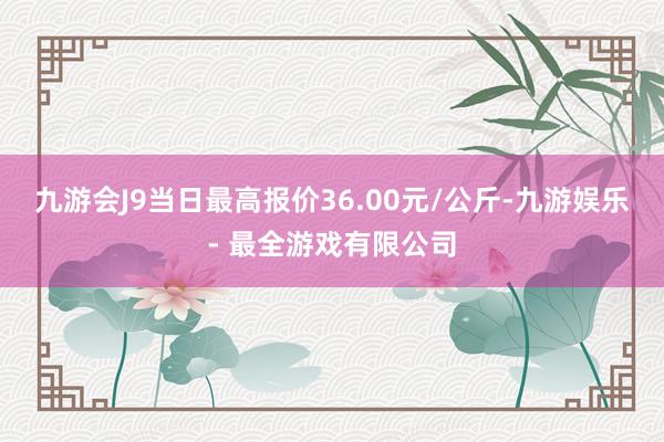 九游会J9当日最高报价36.00元/公斤-九游娱乐 - 最全游戏有限公司