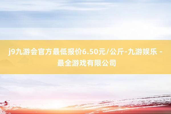 j9九游会官方最低报价6.50元/公斤-九游娱乐 - 最全游戏有限公司