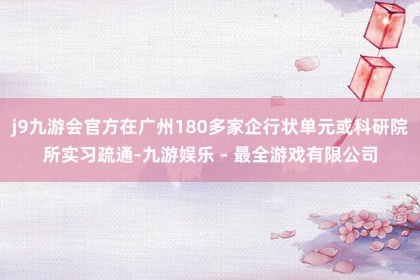 j9九游会官方在广州180多家企行状单元或科研院所实习疏通-九游娱乐 - 最全游戏有限公司