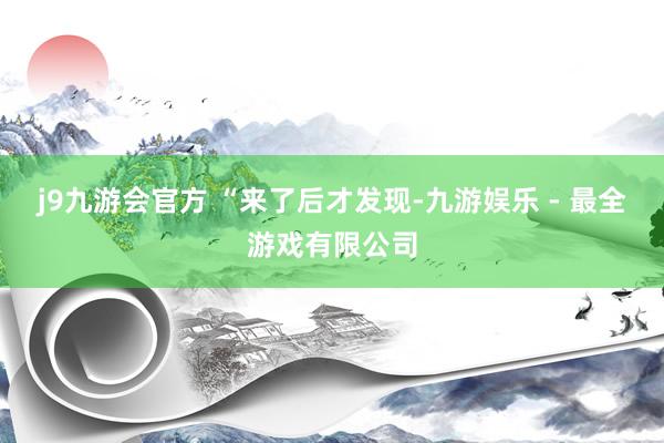 j9九游会官方 　　“来了后才发现-九游娱乐 - 最全游戏有限公司