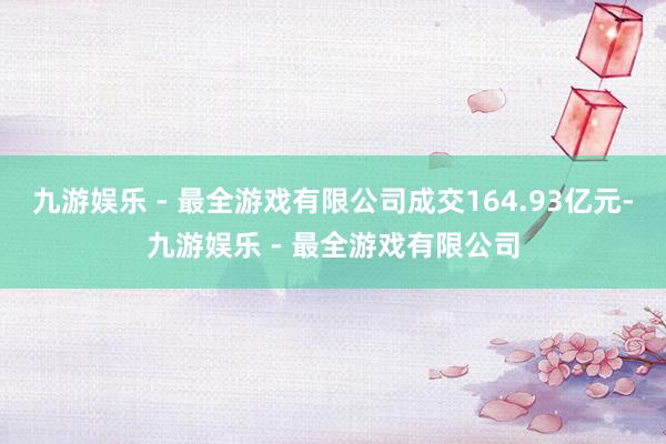 九游娱乐 - 最全游戏有限公司成交164.93亿元-九游娱乐 - 最全游戏有限公司