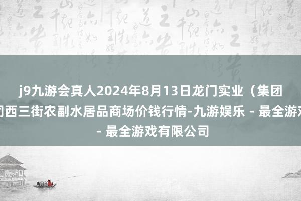 j9九游会真人2024年8月13日龙门实业（集团）有限公司西三街农副水居品商场价钱行情-九游娱乐 - 最全游戏有限公司