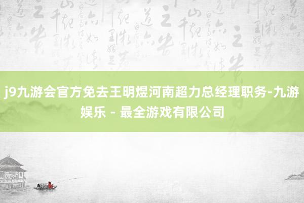 j9九游会官方免去王明煜河南超力总经理职务-九游娱乐 - 最全游戏有限公司