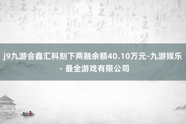 j9九游会鑫汇科刻下两融余额40.10万元-九游娱乐 - 最全游戏有限公司