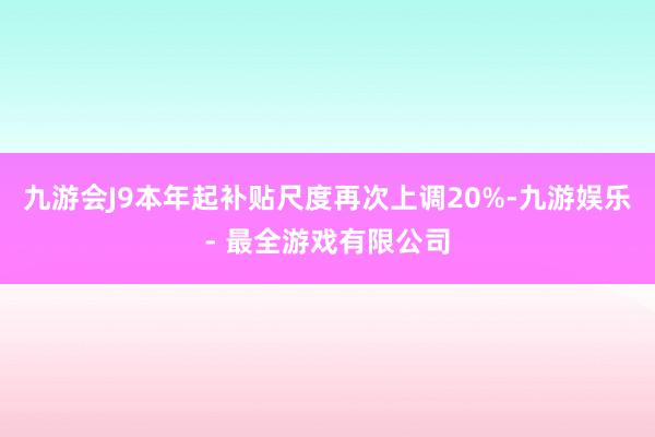 九游会J9本年起补贴尺度再次上调20%-九游娱乐 - 最全游戏有限公司