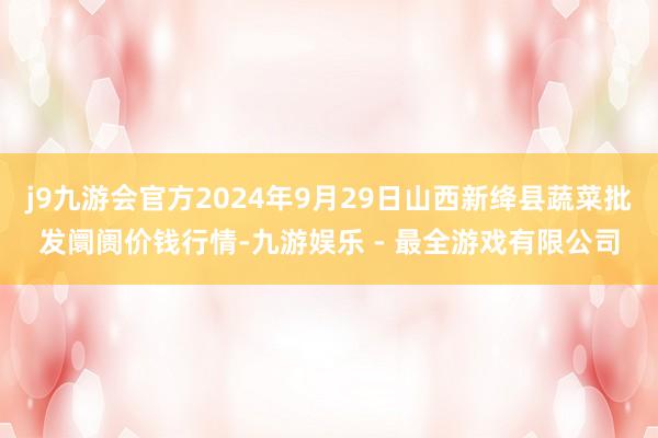 j9九游会官方2024年9月29日山西新绛县蔬菜批发阛阓价钱行情-九游娱乐 - 最全游戏有限公司