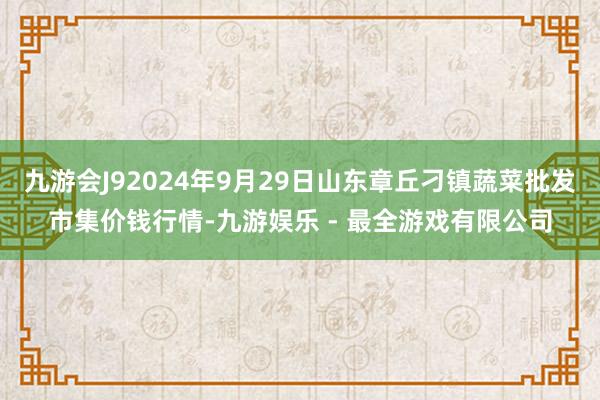 九游会J92024年9月29日山东章丘刁镇蔬菜批发市集价钱行情-九游娱乐 - 最全游戏有限公司