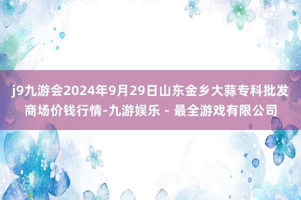 j9九游会2024年9月29日山东金乡大蒜专科批发商场价钱行情-九游娱乐 - 最全游戏有限公司