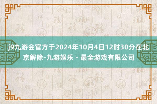 j9九游会官方于2024年10月4日12时30分在北京解除-九游娱乐 - 最全游戏有限公司