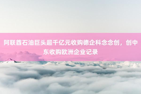 阿联酋石油巨头超千亿元收购德企科念念创，创中东收购欧洲企业记录