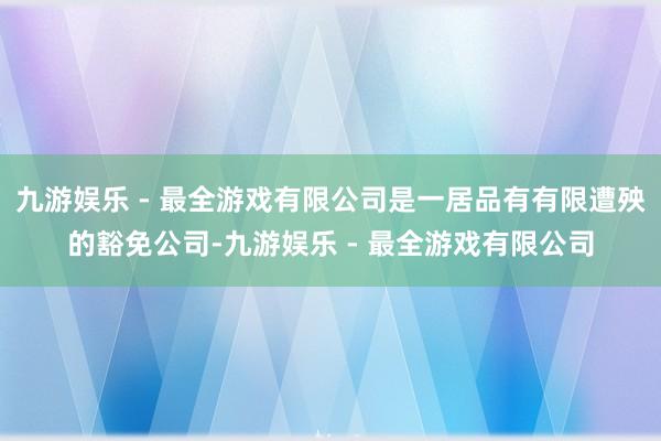 九游娱乐 - 最全游戏有限公司是一居品有有限遭殃的豁免公司-九游娱乐 - 最全游戏有限公司