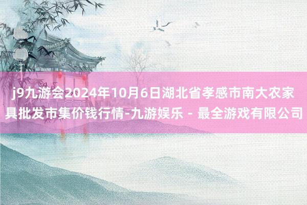 j9九游会2024年10月6日湖北省孝感市南大农家具批发市集价钱行情-九游娱乐 - 最全游戏有限公司