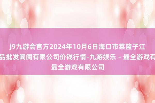 j9九游会官方2024年10月6日海口市菜篮子江楠农居品批发阛阓有限公司价钱行情-九游娱乐 - 最全游戏有限公司