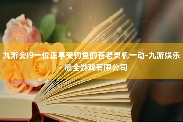 九游会J9一位正享受钓鱼的苍老灵机一动-九游娱乐 - 最全游戏有限公司